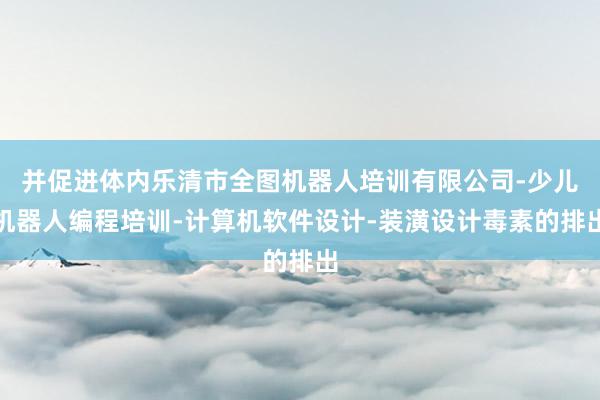 并促进体内乐清市全图机器人培训有限公司-少儿机器人编程培训-计算机软件设计-装潢设计毒素的排出